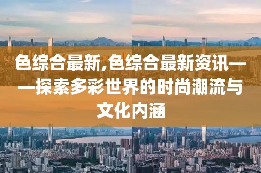色綜合最新,色綜合最新資訊——探索多彩世界的時尚潮流與文化內(nèi)涵