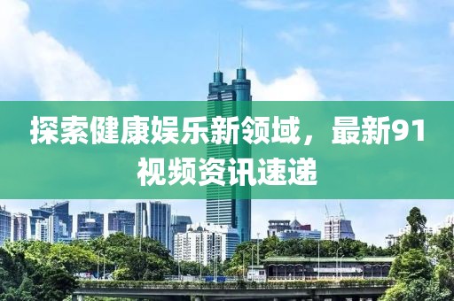 探索健康娛樂新領(lǐng)域，最新91視頻資訊速遞
