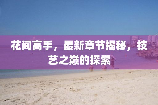 花間高手，最新章節(jié)揭秘，技藝之巔的探索
