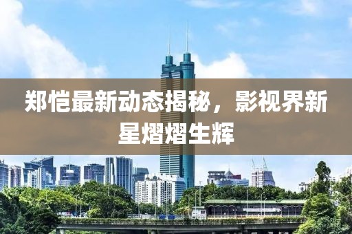 鄭愷最新動(dòng)態(tài)揭秘，影視界新星熠熠生輝