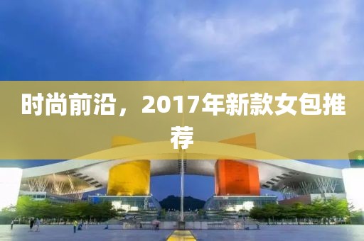 時(shí)尚前沿，2017年新款女包推薦