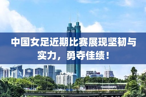 中國女足近期比賽展現(xiàn)堅(jiān)韌與實(shí)力，勇奪佳績！