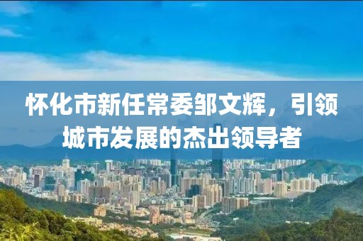 懷化市新任常委鄒文輝，引領(lǐng)城市發(fā)展的杰出領(lǐng)導(dǎo)者