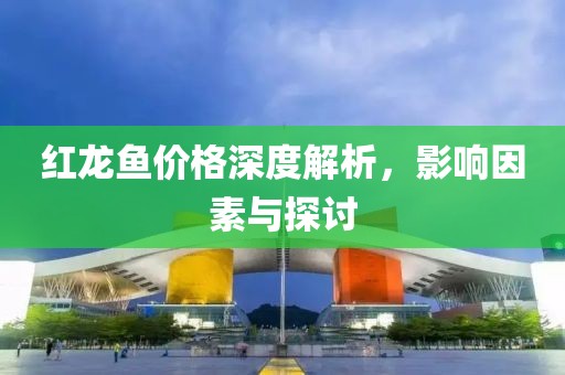紅龍魚價格深度解析，影響因素與探討