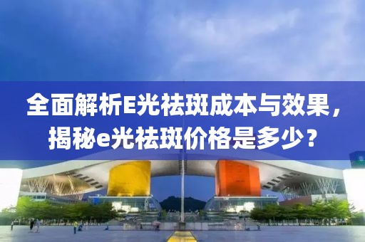 全面解析E光祛斑成本與效果，揭秘e光祛斑價(jià)格是多少？
