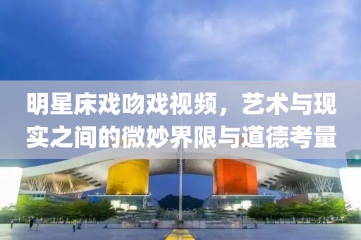 明星床戲吻戲視頻，藝術(shù)與現(xiàn)實(shí)之間的微妙界限與道德考量