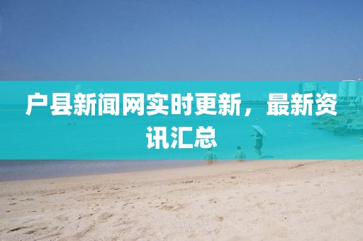 戶縣新聞網(wǎng)實(shí)時更新，最新資訊匯總