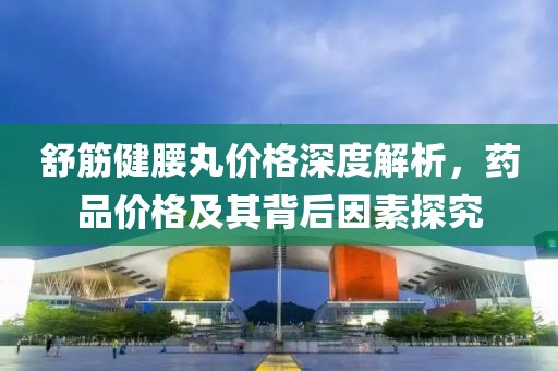 舒筋健腰丸價(jià)格深度解析，藥品價(jià)格及其背后因素探究