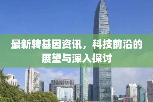 最新轉(zhuǎn)基因資訊，科技前沿的展望與深入探討