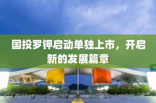 國(guó)投羅鉀啟動(dòng)單獨(dú)上市，開啟新的發(fā)展篇章
