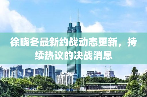 徐曉冬最新約戰(zhàn)動(dòng)態(tài)更新，持續(xù)熱議的決戰(zhàn)消息