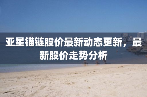 亞星錨鏈股價(jià)最新動(dòng)態(tài)更新，最新股價(jià)走勢(shì)分析