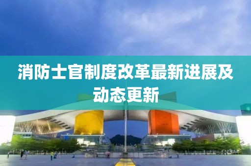 消防士官制度改革最新進展及動態(tài)更新