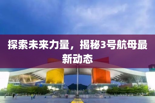 探索未來(lái)力量，揭秘3號(hào)航母最新動(dòng)態(tài)