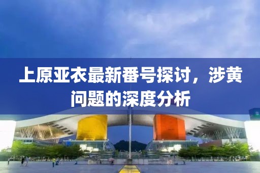 上原亞衣最新番號(hào)探討，涉黃問題的深度分析