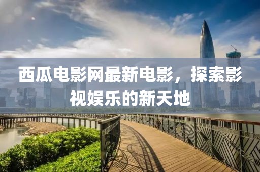 西瓜電影網(wǎng)最新電影，探索影視娛樂的新天地