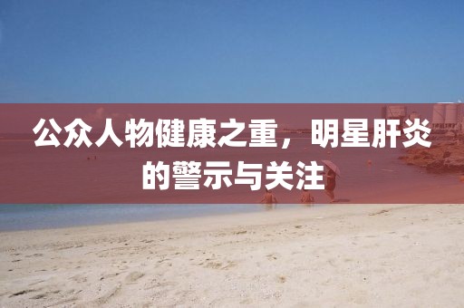 公眾人物健康之重，明星肝炎的警示與關(guān)注