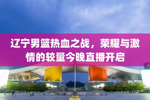 遼寧男籃熱血之戰(zhàn)，榮耀與激情的較量今晚直播開啟
