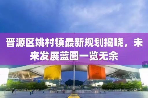 晉源區(qū)姚村鎮(zhèn)最新規(guī)劃揭曉，未來發(fā)展藍(lán)圖一覽無余
