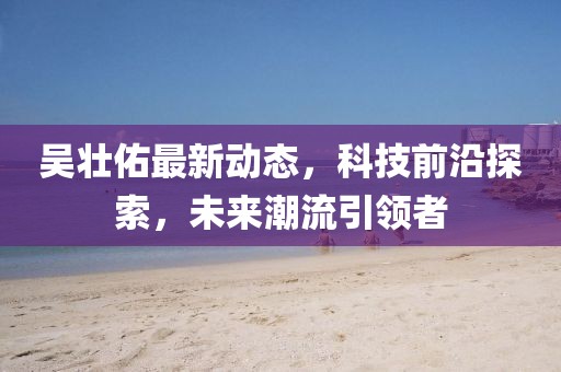 吳壯佑最新動態(tài)，科技前沿探索，未來潮流引領者