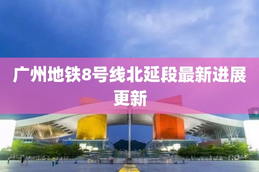 廣州地鐵8號線北延段最新進展更新