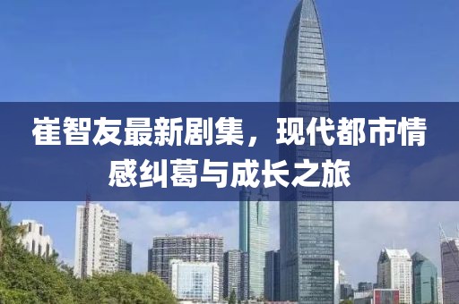 崔智友最新劇集，現(xiàn)代都市情感糾葛與成長之旅