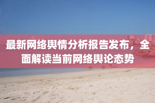 最新網(wǎng)絡(luò)輿情分析報告發(fā)布，全面解讀當前網(wǎng)絡(luò)輿論態(tài)勢