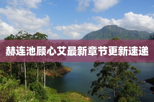 赫連池顧心艾最新章節(jié)更新速遞