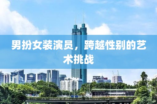 男扮女裝演員，跨越性別的藝術(shù)挑戰(zhàn)