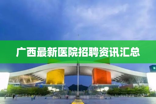 廣西最新醫(yī)院招聘資訊匯總