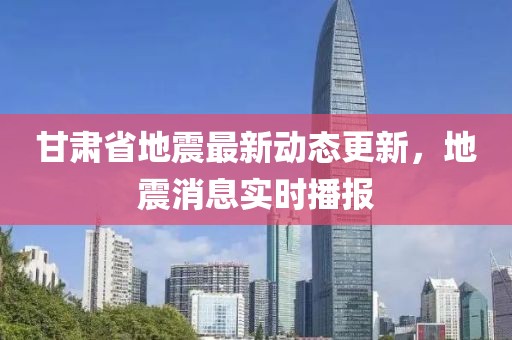 甘肅省地震最新動(dòng)態(tài)更新，地震消息實(shí)時(shí)播報(bào)