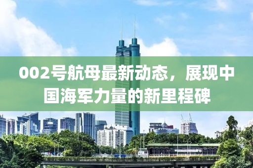 002號(hào)航母最新動(dòng)態(tài)，展現(xiàn)中國(guó)海軍力量的新里程碑