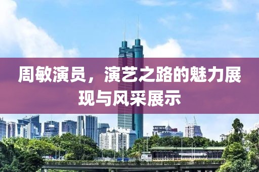 周敏演員，演藝之路的魅力展現(xiàn)與風采展示