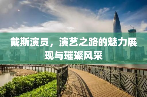 戴斯演員，演藝之路的魅力展現(xiàn)與璀璨風(fēng)采