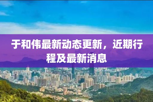 于和偉最新動態(tài)更新，近期行程及最新消息