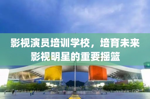 影視演員培訓(xùn)學(xué)校，培育未來影視明星的重要搖籃
