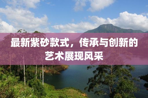 最新紫砂款式，傳承與創(chuàng)新的藝術(shù)展現(xiàn)風(fēng)采