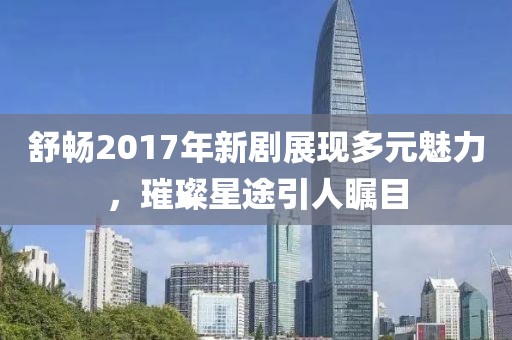 舒暢2017年新劇展現(xiàn)多元魅力，璀璨星途引人矚目