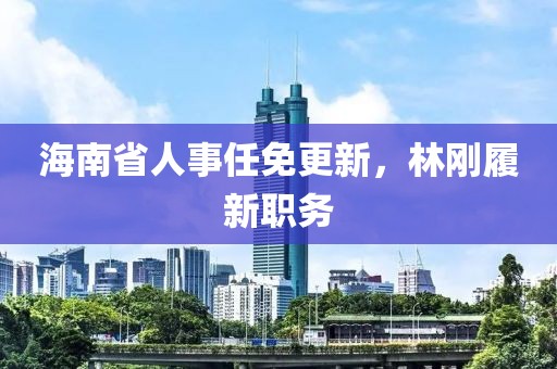 海南省人事任免更新，林剛履新職務(wù)
