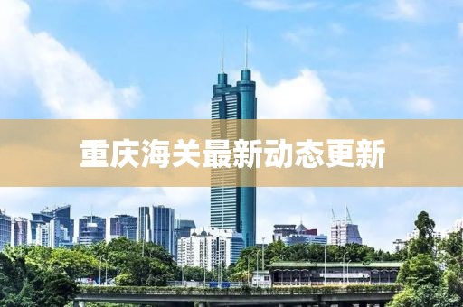 重慶海關(guān)最新動(dòng)態(tài)更新