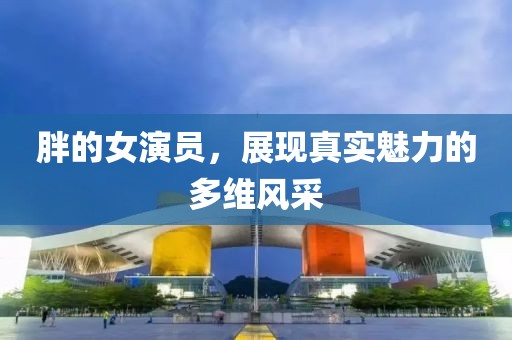 胖的女演員，展現(xiàn)真實魅力的多維風(fēng)采