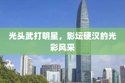 光頭武打明星，影壇硬漢的光彩風采