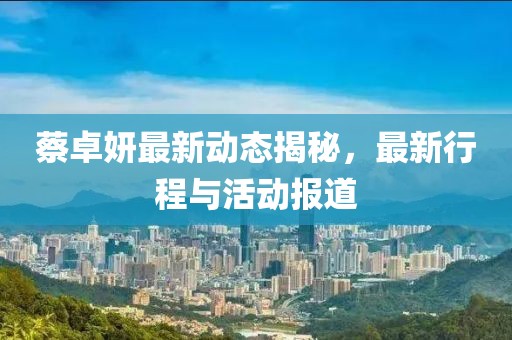 蔡卓妍最新動態(tài)揭秘，最新行程與活動報道