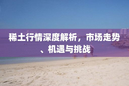 稀土行情深度解析，市場走勢、機(jī)遇與挑戰(zhàn)