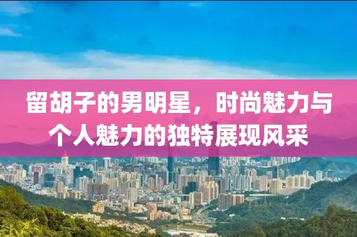 留胡子的男明星，時(shí)尚魅力與個(gè)人魅力的獨(dú)特展現(xiàn)風(fēng)采