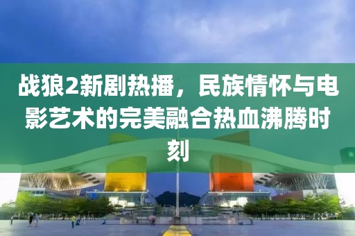 戰(zhàn)狼2新劇熱播，民族情懷與電影藝術(shù)的完美融合熱血沸騰時刻