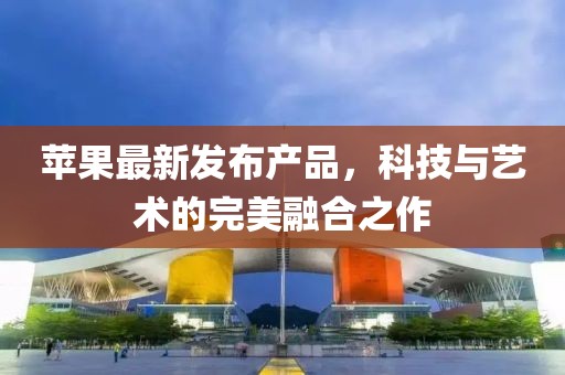 蘋果最新發(fā)布產(chǎn)品，科技與藝術(shù)的完美融合之作