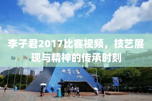 李子君2017比賽視頻，技藝展現(xiàn)與精神的傳承時刻
