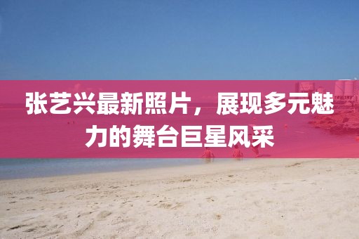張藝興最新照片，展現(xiàn)多元魅力的舞臺巨星風采