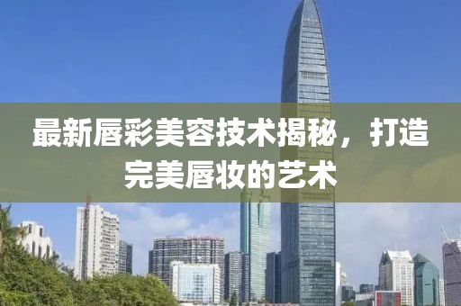 最新唇彩美容技術(shù)揭秘，打造完美唇妝的藝術(shù)